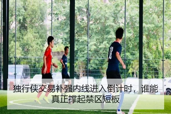 独行侠交易补强内线进入倒计时，谁能真正撑起禁区短板