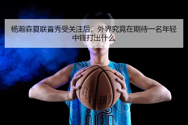 杨瀚森夏联首秀受关注后，外界究竟在期待一名年轻中锋打出什么